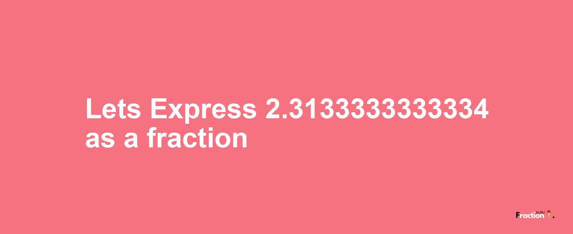 Lets Express 2.3133333333334 as afraction